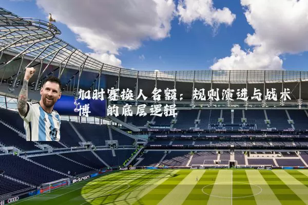 加时赛换人名额：规则演进与战术博弈的底层逻辑
