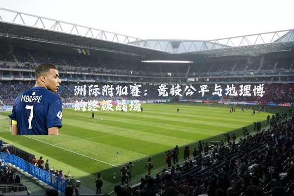 洲际附加赛:竞技公平与地理博弈的终极战场